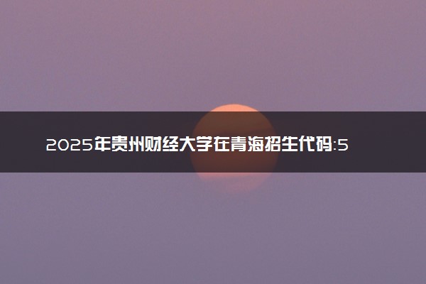 2025年贵州财经大学在青海招生代码：5186 专业代码及报考指南
