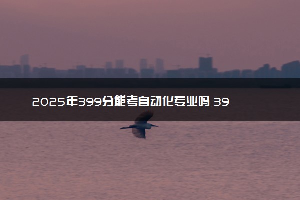 2025年399分能考自动化专业吗 399分自动化专业大学推荐