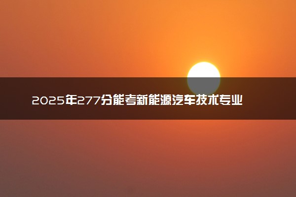 2025年277分能考新能源汽车技术专业吗 277分新能源汽车技术专业大学推荐