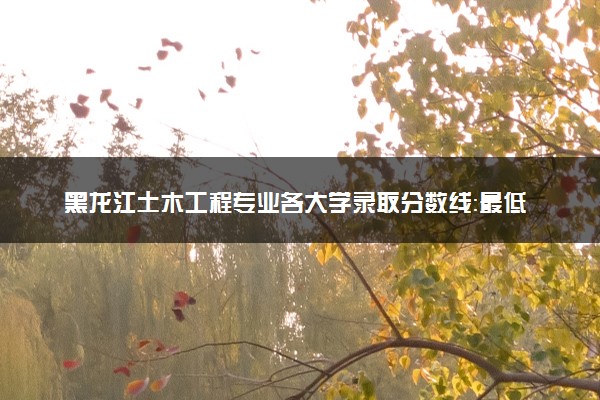 黑龙江土木工程专业各大学录取分数线：最低341分能上 开设院校及位次