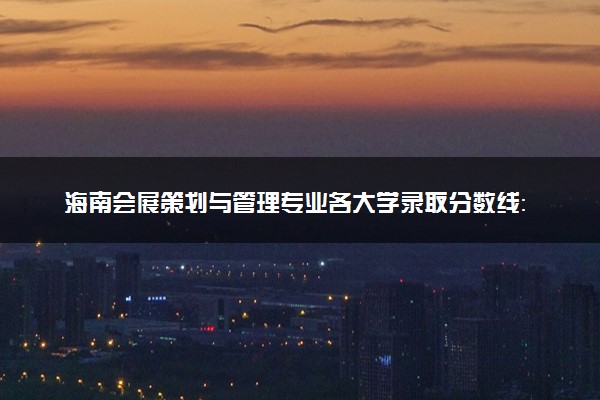 海南会展策划与管理专业各大学录取分数线：最低465分能上 开设院校及位次