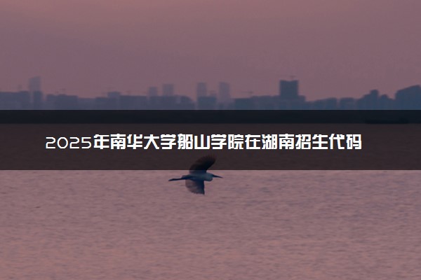 2025年南华大学船山学院在湖南招生代码：4726 专业代码及报考指南