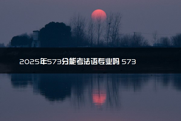 2025年573分能考法语专业吗 573分法语专业大学推荐