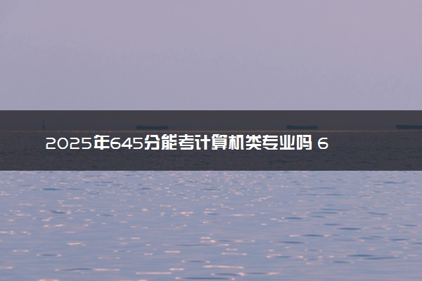 2025年645分能考计算机类专业吗 645分计算机类专业大学推荐