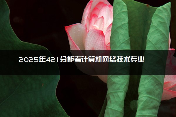 2025年421分能考计算机网络技术专业吗 421分计算机网络技术专业大学推荐