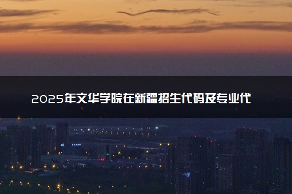 2025年文华学院在新疆招生代码及专业代码 文华学院新疆代码是多少？怎么查询？