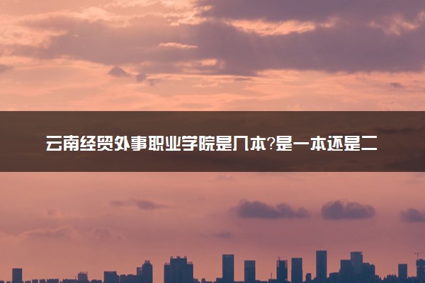 云南经贸外事职业学院是几本？是一本还是二本大学