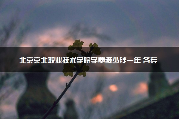 北京京北职业技术学院学费多少钱一年 各专业收费标准（2025年参考）