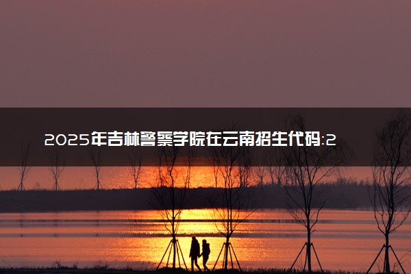 2025年吉林警察学院在云南招生代码：2240 专业代码及报考指南