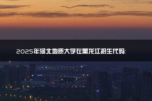 2025年河北地质大学在黑龙江招生代码：1139 专业代码及报考指南