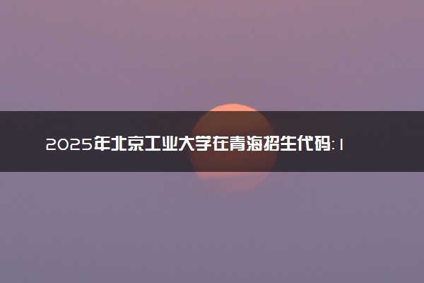 2025年北京工业大学在青海招生代码：1005 专业代码及报考指南