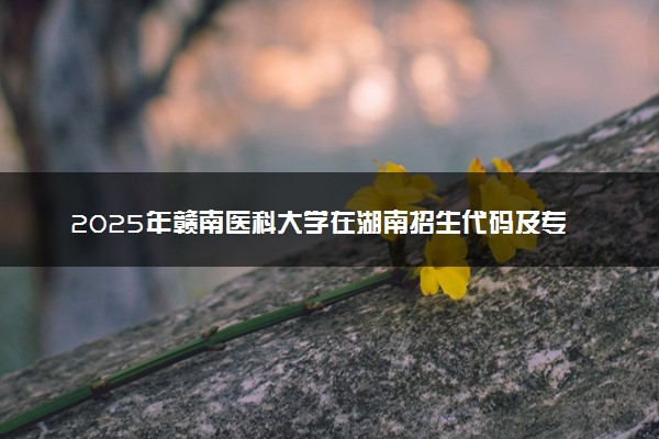 2025年赣南医科大学在湖南招生代码及专业代码 赣南医科大学湖南代码是多少？怎么查询？