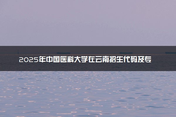 2025年中国医科大学在云南招生代码及专业代码 中国医科大学云南代码是多少？怎么查询？