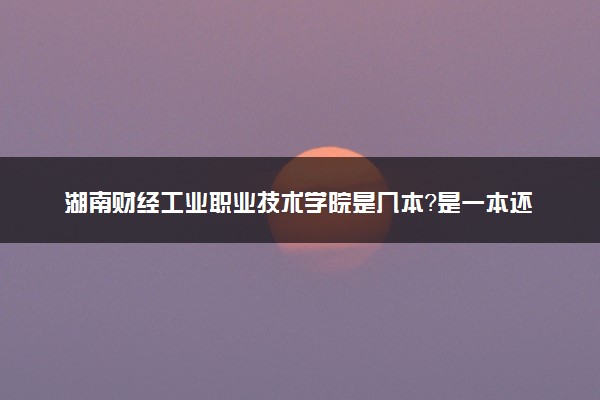 湖南财经工业职业技术学院是几本？是一本还是二本大学