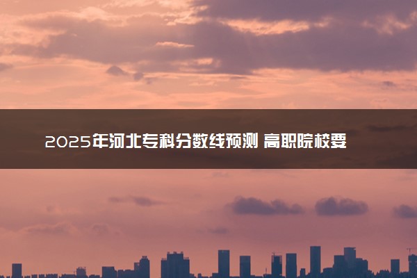 2025年河北专科分数线预测 高职院校要多少分能上