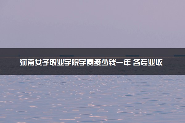 河南女子职业学院学费多少钱一年 各专业收费标准（2025年参考）