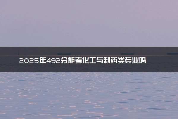 2025年492分能考化工与制药类专业吗 492分化工与制药类专业大学推荐