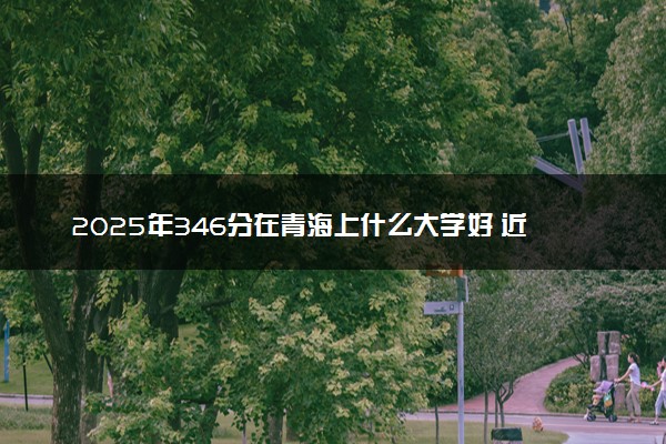 2025年346分在青海上什么大学好 近三年录取分数线是多少