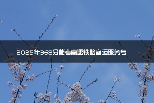 2025年368分能考高速铁路客运服务专业吗 368分高速铁路客运服务专业大学推荐