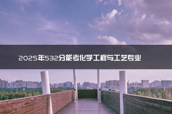 2025年532分能考化学工程与工艺专业吗 532分化学工程与工艺专业大学推荐