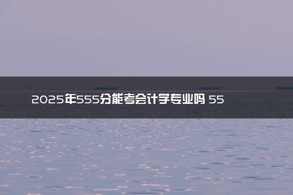 2025年555分能考会计学专业吗 555分会计学专业大学推荐