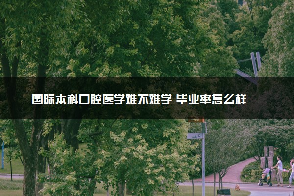国际本科口腔医学难不难学 毕业率怎么样