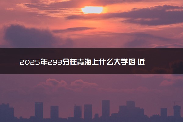 2025年293分在青海上什么大学好 近三年录取分数线是多少