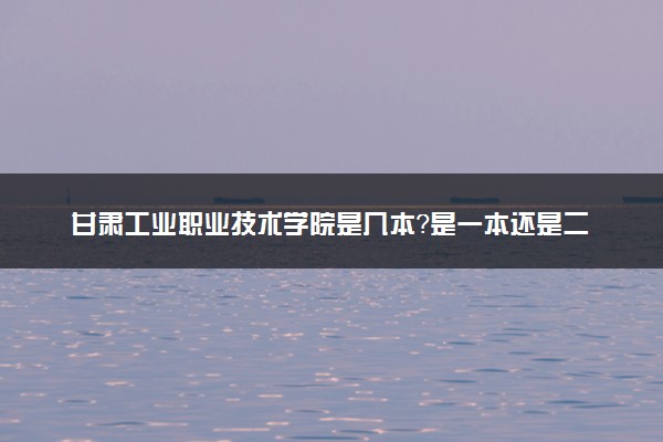 甘肃工业职业技术学院是几本？是一本还是二本大学