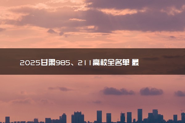 2025甘肃985、211高校全名单 最值得上的院校推荐