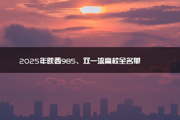 2025年陕西985、双一流高校全名单 附学校排名及分数线‌‌‌‌