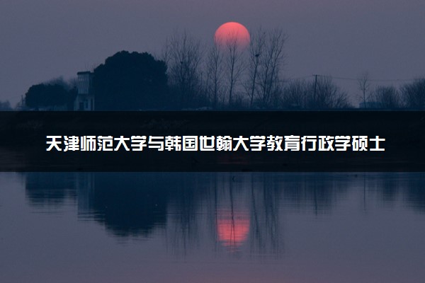 天津师范大学与韩国世翰大学教育行政学硕士学位的含金量