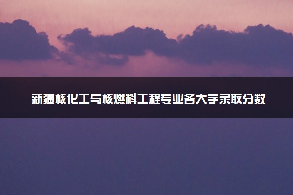新疆核化工与核燃料工程专业各大学录取分数线：最低432分能上 开设院校及位次