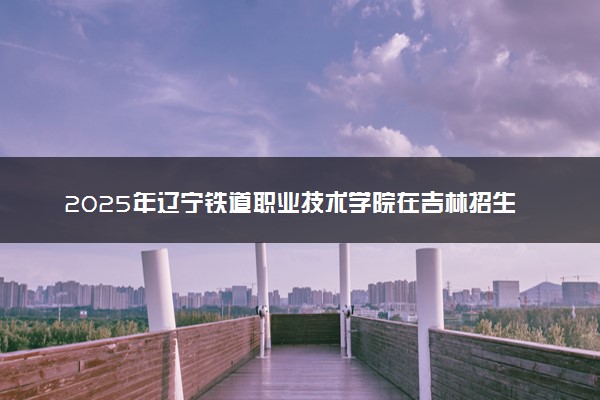 2025年辽宁铁道职业技术学院在吉林招生代码：2175 专业代码及报考指南