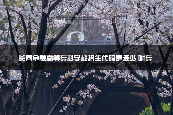 长春金融高等专科学校招生代码是多少 附专业代码对照表（2025参考）