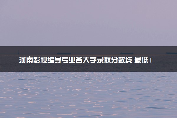 河南影视编导专业各大学录取分数线：最低165分能上 开设院校及位次