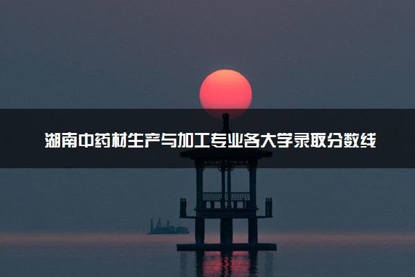 湖南中药材生产与加工专业各大学录取分数线：最低340分能上 开设院校及位次