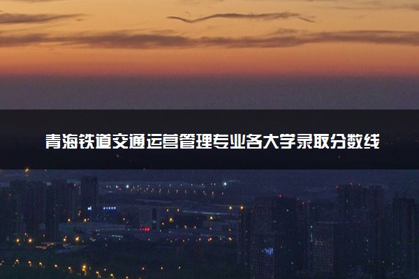 青海铁道交通运营管理专业各大学录取分数线：最低179分能上 开设院校及位次