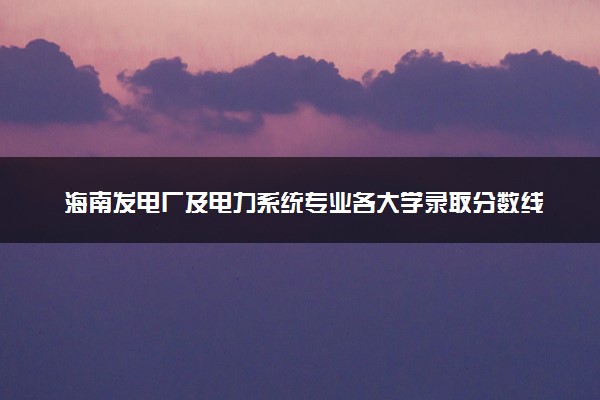 海南发电厂及电力系统专业各大学录取分数线：最低486分能上 开设院校及位次