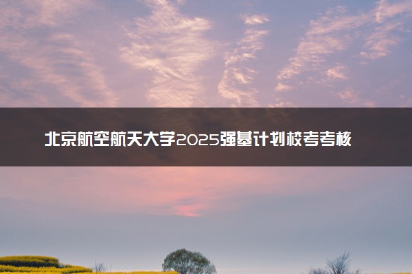 北京航空航天大学2025强基计划校考考核时间公布 附考生确认网址时间