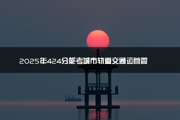 2025年424分能考城市轨道交通运营管理专业吗 424分城市轨道交通运营管理专业大学推荐
