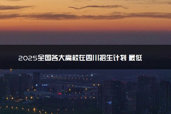 2025全国各大高校在四川招生计划 最低分及位次是多少