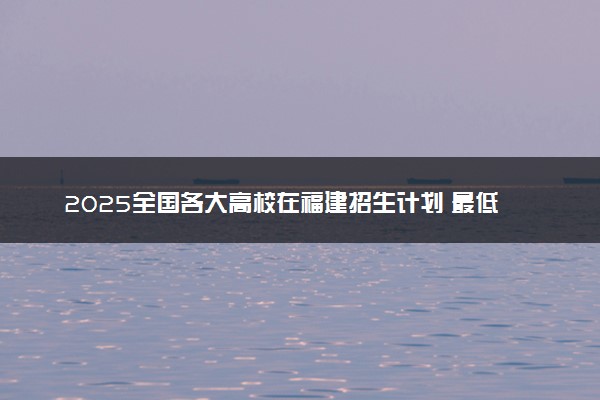2025全国各大高校在福建招生计划 最低分及位次是多少