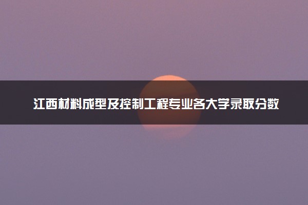 江西材料成型及控制工程专业各大学录取分数线：最低443分能上 开设院校及位次