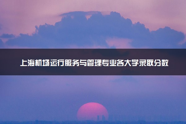 上海机场运行服务与管理专业各大学录取分数线：最低213分能上 开设院校及位次