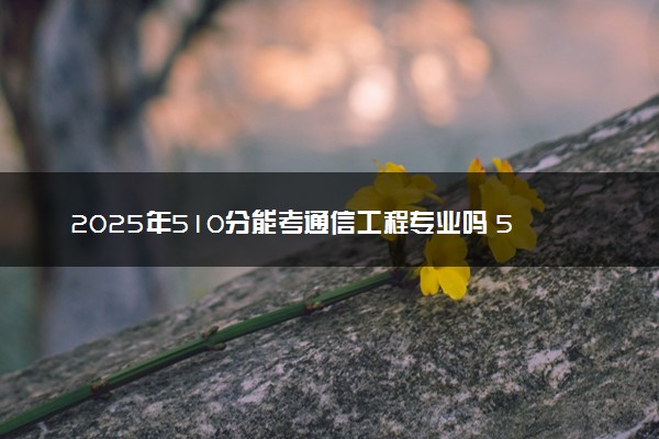 2025年510分能考通信工程专业吗 510分通信工程专业大学推荐