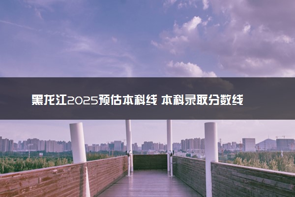黑龙江2025预估本科线 本科录取分数线是涨是降