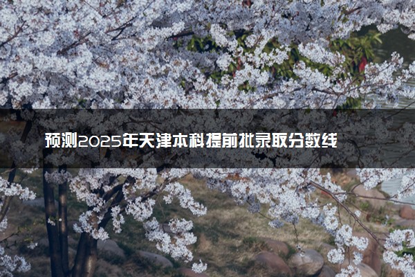 预测2025年天津本科提前批录取分数线 预估提前批一般多少分能上