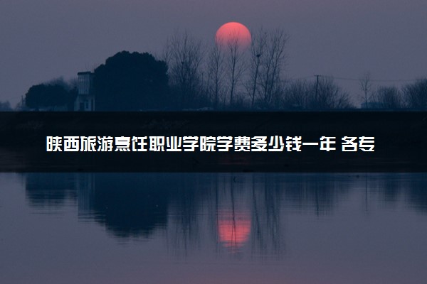 陕西旅游烹饪职业学院学费多少钱一年 各专业收费标准（2025年参考）
