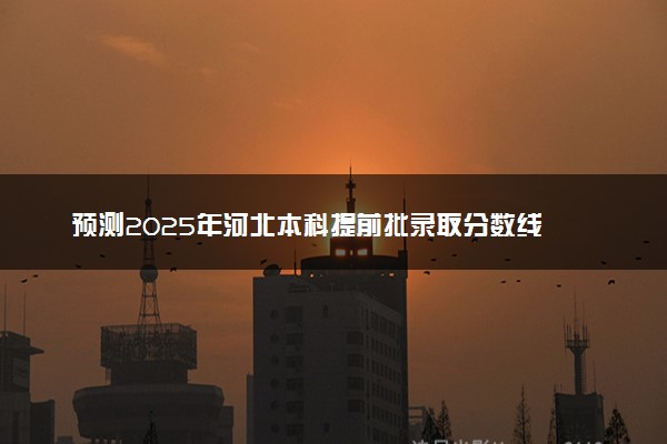 预测2025年河北本科提前批录取分数线 预估提前批一般多少分能上