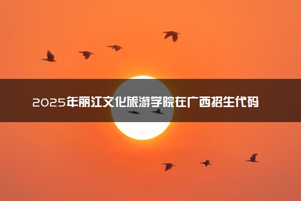 2025年丽江文化旅游学院在广西招生代码及专业代码 丽江文化旅游学院广西代码是多少？怎么查询？